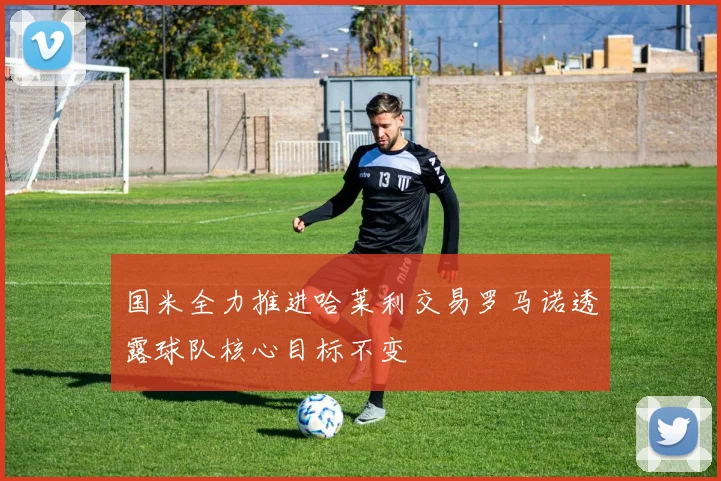 国米全力推进哈莱利交易罗马诺透露球队核心目标不变